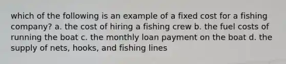 which of the following is an example of a fixed cost for a fishing company? a. the cost of hiring a fishing crew b. the fuel costs of running the boat c. the monthly loan payment on the boat d. the supply of nets, hooks, and fishing lines