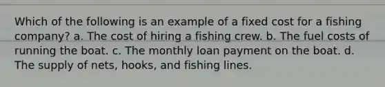 Which of the following is an example of a fixed cost for a fishing company? a. The cost of hiring a fishing crew. b. The fuel costs of running the boat. c. The monthly loan payment on the boat. d. The supply of nets, hooks, and fishing lines.