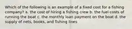 Which of the following is an example of a fixed cost for a fishing company? a. the cost of hiring a fishing crew b. the fuel costs of running the boat c. the monthly loan payment on the boat d. the supply of nets, books, and fishing lines