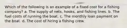 Which of the following is an example of a fixed cost for a fishing company? a. The supply of nets, hooks, and fishing lines. b. The fuel costs of running the boat. c. The monthly loan payment on the boat. d. The cost of hiring a fishing crew.