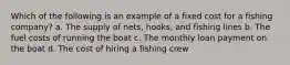 Which of the following is an example of a fixed cost for a fishing company? a. The supply of nets, hooks, and fishing lines b. The fuel costs of running the boat c. The monthly loan payment on the boat d. The cost of hiring a fishing crew