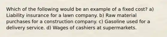 Which of the following would be an example of a fixed cost? a) Liability insurance for a lawn company. b) Raw material purchases for a construction company. c) Gasoline used for a delivery service. d) Wages of cashiers at supermarkets.