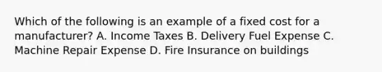 Which of the following is an example of a fixed cost for a​ manufacturer? A. Income Taxes B. Delivery Fuel Expense C. Machine Repair Expense D. Fire Insurance on buildings