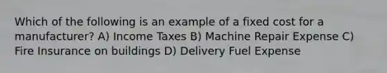 Which of the following is an example of a fixed cost for a manufacturer? A) Income Taxes B) Machine Repair Expense C) Fire Insurance on buildings D) Delivery Fuel Expense