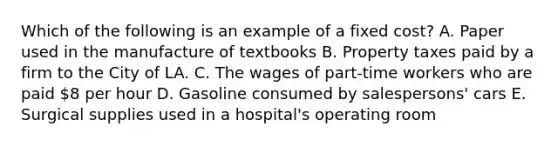 Which of the following is an example of a fixed cost? A. Paper used in the manufacture of textbooks B. Property taxes paid by a firm to the City of LA. C. The wages of part-time workers who are paid 8 per hour D. Gasoline consumed by salespersons' cars E. Surgical supplies used in a hospital's operating room