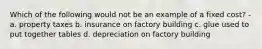 Which of the following would not be an example of a fixed cost? - a. property taxes b. insurance on factory building c. glue used to put together tables d. depreciation on factory building