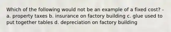 Which of the following would not be an example of a fixed cost? - a. property taxes b. insurance on factory building c. glue used to put together tables d. depreciation on factory building