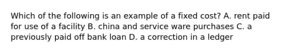 Which of the following is an example of a fixed cost? A. rent paid for use of a facility B. china and service ware purchases C. a previously paid off bank loan D. a correction in a ledger