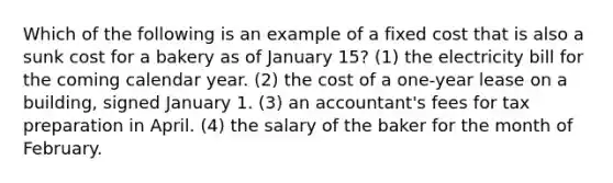 Which of the following is an example of a fixed cost that is also a sunk cost for a bakery as of January 15? (1) the electricity bill for the coming calendar year. (2) the cost of a one-year lease on a building, signed January 1. (3) an accountant's fees for tax preparation in April. (4) the salary of the baker for the month of February.