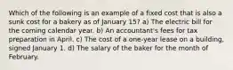 Which of the following is an example of a fixed cost that is also a sunk cost for a bakery as of January 15? a) The electric bill for the coming calendar year. b) An accountant's fees for tax preparation in April. c) The cost of a one-year lease on a building, signed January 1. d) The salary of the baker for the month of February.