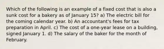 Which of the following is an example of a fixed cost that is also a sunk cost for a bakery as of January 15? a) The electric bill for the coming calendar year. b) An accountant's fees for tax preparation in April. c) The cost of a one-year lease on a building, signed January 1. d) The salary of the baker for the month of February.