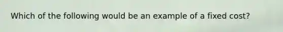 Which of the following would be an example of a fixed cost?