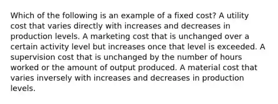 Which of the following is an example of a fixed cost? A utility cost that varies directly with increases and decreases in production levels. A marketing cost that is unchanged over a certain activity level but increases once that level is exceeded. A supervision cost that is unchanged by the number of hours worked or the amount of output produced. A material cost that varies inversely with increases and decreases in production levels.