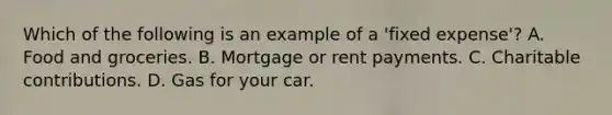 Which of the following is an example of a 'fixed expense'? A. Food and groceries. B. Mortgage or rent payments. C. Charitable contributions. D. Gas for your car.