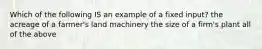 Which of the following IS an example of a fixed input? the acreage of a farmer's land machinery the size of a firm's plant all of the above