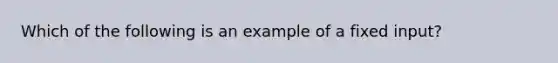 Which of the following is an example of a fixed input?