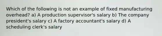 Which of the following is not an example of fixed manufacturing overhead? a) A production supervisor's salary b) The company president's salary c) A factory accountant's salary d) A scheduling clerk's salary