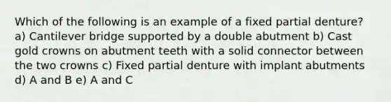 Which of the following is an example of a fixed partial denture? a) Cantilever bridge supported by a double abutment b) Cast gold crowns on abutment teeth with a solid connector between the two crowns c) Fixed partial denture with implant abutments d) A and B e) A and C