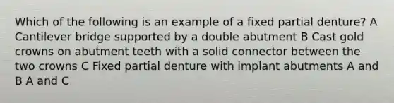 Which of the following is an example of a fixed partial denture? A Cantilever bridge supported by a double abutment B Cast gold crowns on abutment teeth with a solid connector between the two crowns C Fixed partial denture with implant abutments A and B A and C