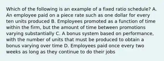 Which of the following is an example of a fixed ratio schedule? A. An employee paid on a piece rate such as one dollar for every ten units produced B. Employees promoted as a function of time within the firm, but the amount of time between promotions varying substantially C. A bonus system based on performance, with the number of units that must be produced to obtain a bonus varying over time D. Employees paid once every two weeks as long as they continue to do their jobs