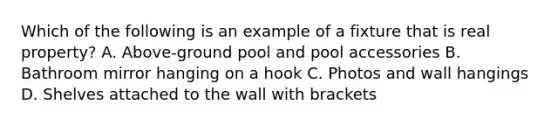 Which of the following is an example of a fixture that is real property? A. Above-ground pool and pool accessories B. Bathroom mirror hanging on a hook C. Photos and wall hangings D. Shelves attached to the wall with brackets