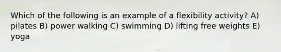 Which of the following is an example of a flexibility activity? A) pilates B) power walking C) swimming D) lifting free weights E) yoga