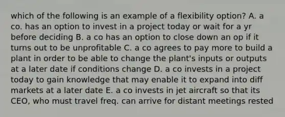 which of the following is an example of a flexibility option? A. a co. has an option to invest in a project today or wait for a yr before deciding B. a co has an option to close down an op if it turns out to be unprofitable C. a co agrees to pay more to build a plant in order to be able to change the plant's inputs or outputs at a later date if conditions change D. a co invests in a project today to gain knowledge that may enable it to expand into diff markets at a later date E. a co invests in jet aircraft so that its CEO, who must travel freq. can arrive for distant meetings rested