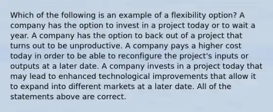 Which of the following is an example of a flexibility option? A company has the option to invest in a project today or to wait a year. A company has the option to back out of a project that turns out to be unproductive. A company pays a higher cost today in order to be able to reconfigure the project's inputs or outputs at a later date. A company invests in a project today that may lead to enhanced technological improvements that allow it to expand into different markets at a later date. All of the statements above are correct.