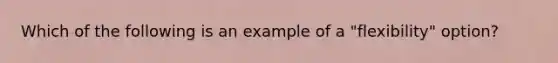 Which of the following is an example of a "flexibility" option?