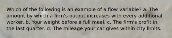 Which of the following is an example of a flow variable? a. The amount by which a firm's output increases with every additional worker. b. Your weight before a full meal. c. The firm's profit in the last quarter. d. The mileage your car gives within city limits.