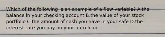 Which of the following is an example of a flow variable? A.the balance in your checking account B.the value of your stock portfolio C.the amount of cash you have in your safe D.the interest rate you pay on your auto loan