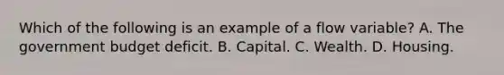 Which of the following is an example of a flow ​variable? A. The government budget deficit. B. Capital. C. Wealth. D. Housing.