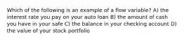 Which of the following is an example of a flow variable? A) the interest rate you pay on your auto loan B) the amount of cash you have in your safe C) the balance in your checking account D) the value of your stock portfolio