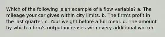 Which of the following is an example of a flow variable? a. The mileage your car gives within city limits. b. The firm's profit in the last quarter. c. Your weight before a full meal. d. The amount by which a firm's output increases with every additional worker.