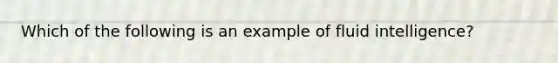 Which of the following is an example of fluid intelligence?