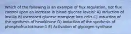 Which of the following is an example of flux regulation, not flux control upon an increase in blood glucose levels? A) Induction of insulin B) Increased glucose transport into cells C) Induction of the synthesis of hexokinase D) Induction of the synthesis of phosphofructokinase-1 E) Activation of glycogen synthase