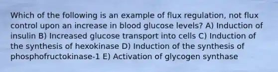 Which of the following is an example of flux regulation, not flux control upon an increase in blood glucose levels? A) Induction of insulin B) Increased glucose transport into cells C) Induction of the synthesis of hexokinase D) Induction of the synthesis of phosphofructokinase-1 E) Activation of glycogen synthase