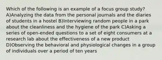 Which of the following is an example of a focus group study? A)Analyzing the data from the personal journals and the diaries of students in a hostel B)Interviewing random people in a park about the cleanliness and the hygiene of the park C)Asking a series of open-ended questions to a set of eight consumers at a research lab about the effectiveness of a new product D)Observing the behavioral and physiological changes in a group of individuals over a period of ten years