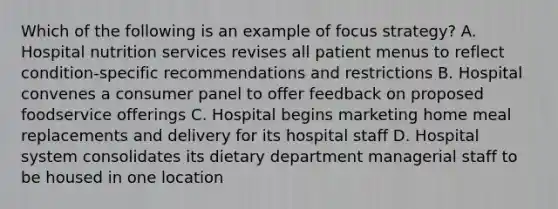 Which of the following is an example of focus strategy? A. Hospital nutrition services revises all patient menus to reflect condition-specific recommendations and restrictions B. Hospital convenes a consumer panel to offer feedback on proposed foodservice offerings C. Hospital begins marketing home meal replacements and delivery for its hospital staff D. Hospital system consolidates its dietary department managerial staff to be housed in one location