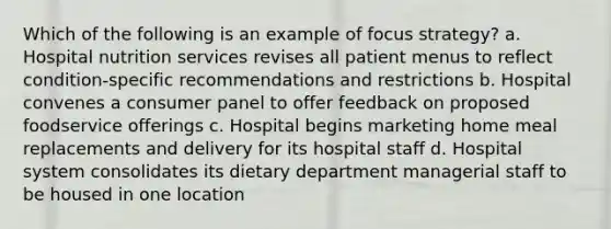 Which of the following is an example of focus strategy? a. Hospital nutrition services revises all patient menus to reflect condition-specific recommendations and restrictions b. Hospital convenes a consumer panel to offer feedback on proposed foodservice offerings c. Hospital begins marketing home meal replacements and delivery for its hospital staff d. Hospital system consolidates its dietary department managerial staff to be housed in one location