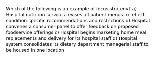 Which of the following is an example of focus strategy? a) Hospital nutrition services revises all patient menus to reflect condition-specific recommendations and restrictions b) Hospital convenes a consumer panel to offer feedback on proposed foodservice offerings c) Hospital begins marketing home meal replacements and delivery for its hospital staff d) Hospital system consolidates its dietary department managerial staff to be housed in one location