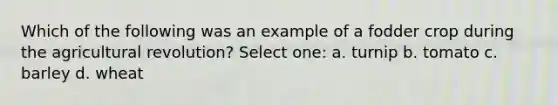 Which of the following was an example of a fodder crop during the agricultural revolution? Select one: a. turnip b. tomato c. barley d. wheat
