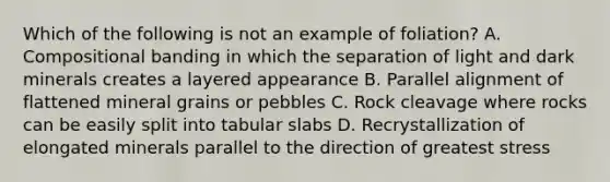 Which of the following is not an example of foliation? A. Compositional banding in which the separation of light and dark minerals creates a layered appearance B. Parallel alignment of flattened mineral grains or pebbles C. Rock cleavage where rocks can be easily split into tabular slabs D. Recrystallization of elongated minerals parallel to the direction of greatest stress