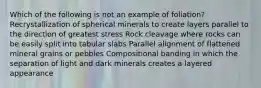 Which of the following is not an example of foliation? Recrystallization of spherical minerals to create layers parallel to the direction of greatest stress Rock cleavage where rocks can be easily split into tabular slabs Parallel alignment of flattened mineral grains or pebbles Compositional banding in which the separation of light and dark minerals creates a layered appearance