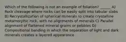 Which of the following is not an example of foliation? ______ A) Rock cleavage where rocks can be easily split into tabular slabs B) Recrystallization of spherical minerals to create crystalline metamorphic rock, with no alignments of minerals C) Parallel alignment of flattened mineral grains or pebbles D) Compositional banding in which the separation of light and dark minerals creates a layered appearance