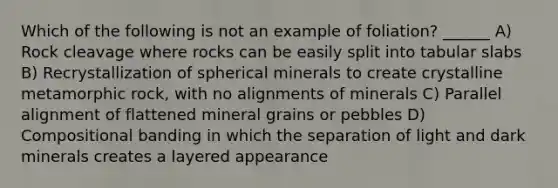 Which of the following is not an example of foliation? ______ A) Rock cleavage where rocks can be easily split into tabular slabs B) Recrystallization of spherical minerals to create crystalline metamorphic rock, with no alignments of minerals C) Parallel alignment of flattened mineral grains or pebbles D) Compositional banding in which the separation of light and dark minerals creates a layered appearance