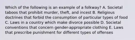 Which of the following is an example of a folkway? A. Societal taboos that prohibit murder, theft, and incest B. Religious doctrines that forbid the consumption of particular types of food C. Laws in a country which make divorce possible D. Societal conventions that concern gender-appropriate clothing E. Laws that prescribe punishment for different types of offenses