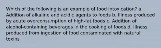 Which of the following is an example of food intoxication? a. Addition of alkaline and acidic agents to foods b. Illness produced by acute overconsumption of high-fat foods c. Addition of alcohol-containing beverages in the cooking of foods d. Illness produced from ingestion of food contaminated with natural toxins