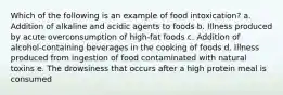 Which of the following is an example of food intoxication? a. Addition of alkaline and acidic agents to foods b. Illness produced by acute overconsumption of high-fat foods c. Addition of alcohol-containing beverages in the cooking of foods d. Illness produced from ingestion of food contaminated with natural toxins e. The drowsiness that occurs after a high protein meal is consumed