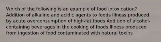 Which of the following is an example of food intoxication? Addition of alkaline and acidic agents to foods Illness produced by acute overconsumption of high-fat foods Addition of alcohol-containing beverages in the cooking of foods Illness produced from ingestion of food contaminated with natural toxins